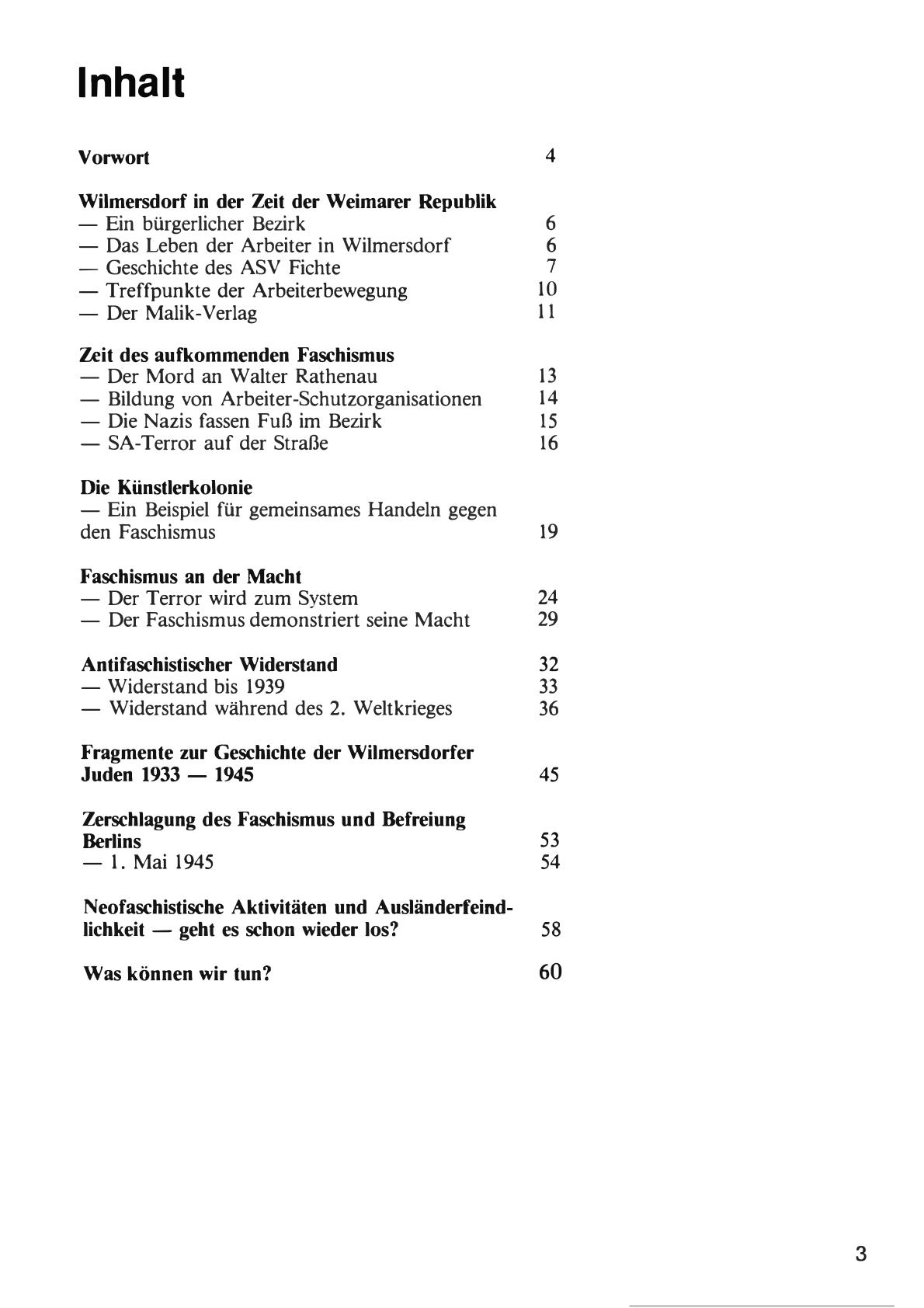 Inhalt 
Vorwort 4 
Wilmersdorf in der Zeit der Weimarer Republik - Ein bürgerlicher Bezirk 6 - Das Leben der Arbeiter in Wilmersdorf 6 - Geschichte des ASV Fichte 7 - Treffpunkte der Arbeiterbewegung 10 - Der Malik-Verlag 11 
Zeit des aufkommenden Faschismus - Der Mord an Walter Rathenau - Bildung von Arbeiter-Schutzorganisationen 14 - Die Nazis fassen Fuß im Bezirk 15 - SA-Terror auf der Straße 16 

Die Künstlerkolonie - Ein Beispiel für gemeinsames Handeln gegen den Faschismus 19 
Faschismus an der Macht - Der Terror wird zum System 24 - Der Faschismus demonstriert seine Macht 29 
Antifaschistischer Widerstand 32 - Widerstand bis 1939 33 - Widerstand während des 2. Weltkrieges 36 
Fragmente zur Geschichte der Wilmersdorfer Juden 1933 - 1945 45 
Zerschlagung des Faschismus und Befreiung Berlins 53 - 1. Mai 1945 54 
Neofaschistische Aktivitäten und Ausländerfeind-lichkeit - geht es schon wieder los? 5 
Was können wir tun? 60 